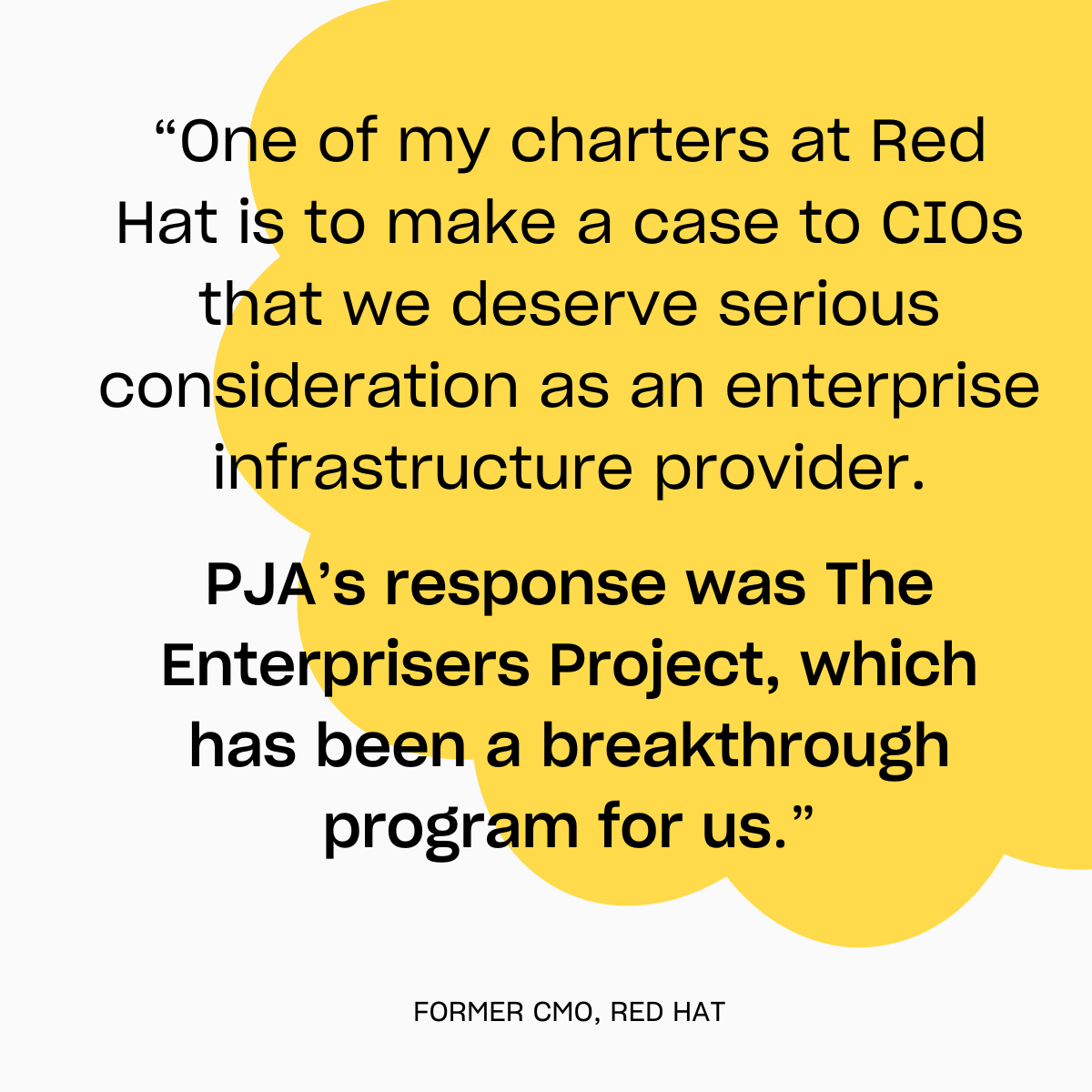 Quote from the former CMO of Red Hat: “One of my charters at Red Hat is to make a case to CIOs that we deserve serious consideration as an enterprise infrastructure provider.
PJA’s response was The Enterprisers Project, which has been a breakthrough program for us.”